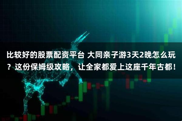 比较好的股票配资平台 大同亲子游3天2晚怎么玩？这份保姆级攻略，让全家都爱上这座千年古都！