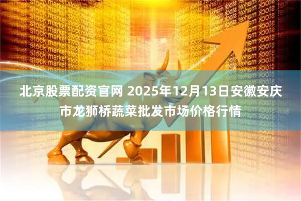 北京股票配资官网 2025年12月13日安徽安庆市龙狮桥蔬菜批发市场价格行情
