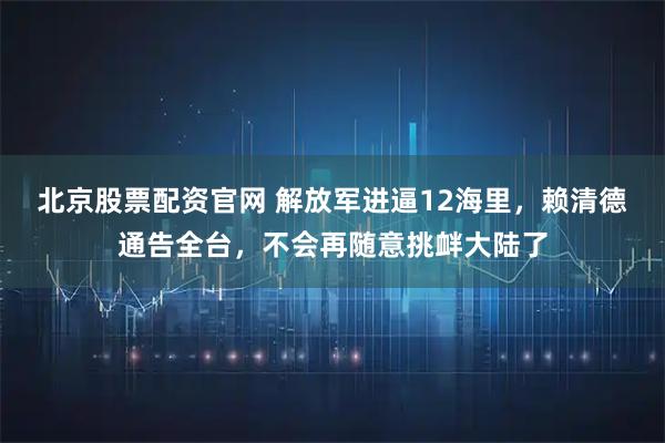 北京股票配资官网 解放军进逼12海里，赖清德通告全台，不会再随意挑衅大陆了