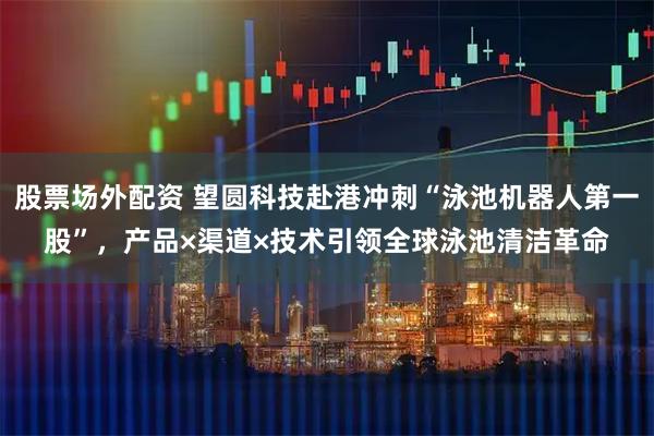 股票场外配资 望圆科技赴港冲刺“泳池机器人第一股”，产品×渠道×技术引领全球泳池清洁革命