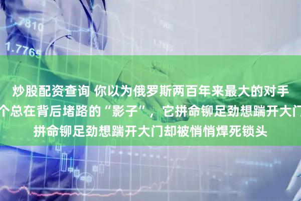 炒股配资查询 你以为俄罗斯两百年来最大的对手是美国，错，是那个总在背后堵路的“影子”，它拼命铆足劲想踹开大门却被悄悄焊死锁头