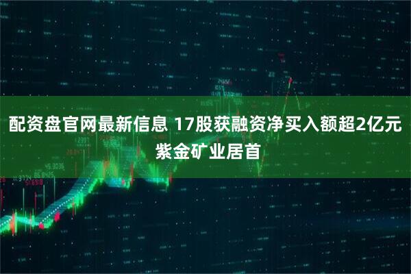 配资盘官网最新信息 17股获融资净买入额超2亿元 紫金矿业居首