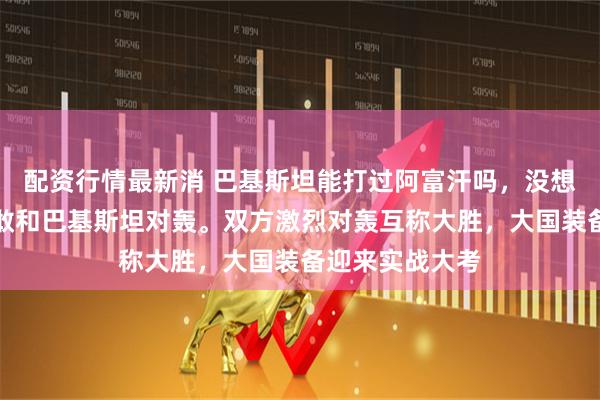 配资行情最新消 巴基斯坦能打过阿富汗吗，没想到阿富汗居然敢和巴基斯坦对轰。双方激烈对轰互称大胜，大国装备迎来实战大考