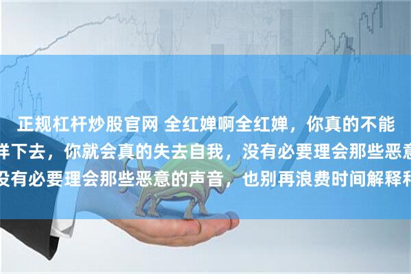 正规杠杆炒股官网 全红婵啊全红婵，你真的不能再这样了，如果继续这样下去，你就会真的失去自我，没有必要理会那些恶意的声音，也别再浪费时间解释和回应