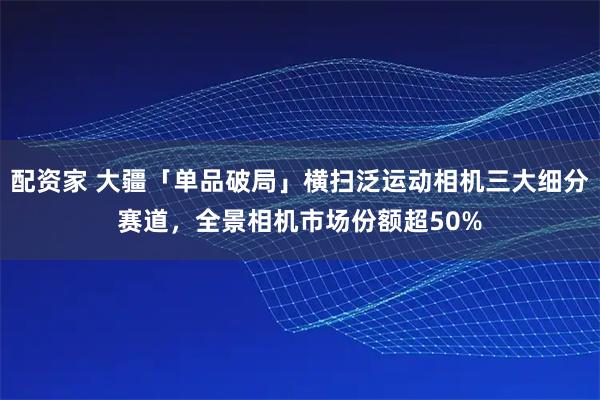 配资家 大疆「单品破局」横扫泛运动相机三大细分赛道，全景相机市场份额超50%