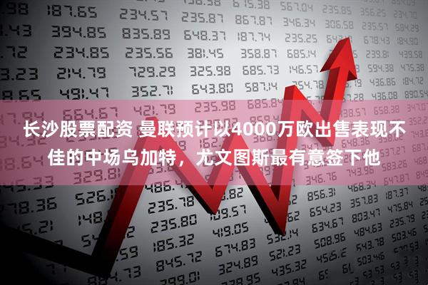 长沙股票配资 曼联预计以4000万欧出售表现不佳的中场乌加特，尤文图斯最有意签下他